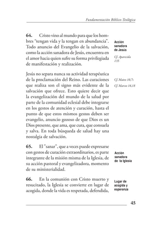 Fundamentación Bíblico-Teológica



64. Cristo vino al mundo para que los hom-
bres “tengan vida y la tengan en abundancia”.       Acción
Todo anuncio del Evangelio de la salvación,         sanadora
                                                    de Jesús
como la acción sanadora de Jesús, encuentra en
                                                    Cf. Aparecida
el amor hacia quien sufre su forma privilegiada     135
de manifestación y realización.

Jesús no separa nunca su actividad terapéutica
de la proclamación del Reino. Las curaciones        Cf. Mateo 10,7s
que realiza son el signo más evidente de la         Cf. Marcos 16,18
salvación que ofrece. Esto quiere decir que
la evangelización del mundo de la salud por
parte de la comunidad eclesial debe integrarse
en los gestos de atención y curación, hasta el
punto de que estos mismos gestos deben ser
evangelio, anuncio gozoso de que Dios es un
Dios presente, que ama, que cura, que consuela
y salva. En toda búsqueda de salud hay una
nostalgia de salvación.

65. El "sanar", que a veces puede expresarse
con gestos de curación extraordinarios, es parte    Acción
integrante de la misión misma de la Iglesia, de     sanadora
                                                    de la Iglesia
su acción pastoral y evangelizadora, momento
de su ministerialidad.

66. En la comunión con Cristo muerto y              Lugar de
resucitado, la Iglesia se convierte en lugar de     acogida y
acogida, donde la vida es respetada, defendida,     esperanza



                                                                45
 
