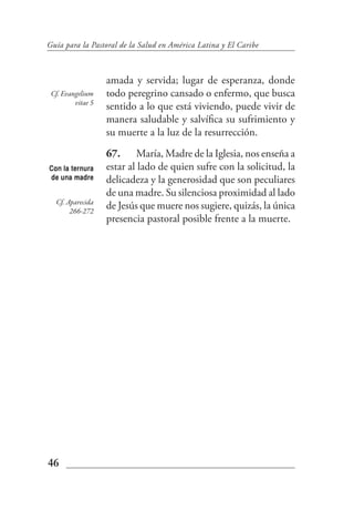 Guía para la Pastoral de la Salud en América Latina y El Caribe



                   amada y servida; lugar de esperanza, donde
 Cf. Evangelium    todo peregrino cansado o enfermo, que busca
         vitae 5
                   sentido a lo que está viviendo, puede vivir de
                   manera saludable y salvífica su sufrimiento y
                   su muerte a la luz de la resurrección.
                   67. María, Madre de la Iglesia, nos enseña a
Con la ternura     estar al lado de quien sufre con la solicitud, la
de una madre       delicadeza y la generosidad que son peculiares
                   de una madre. Su silenciosa proximidad al lado
  Cf. Aparecida
       266-272
                   de Jesús que muere nos sugiere, quizás, la única
                   presencia pastoral posible frente a la muerte.




46
 