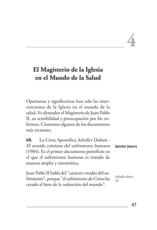 4
    El Magisterio de la Iglesia
     en el Mundo de la Salud


Oportunas y significativas han sido las inter-
venciones de la Iglesia en el mundo de la
salud. Es alentador el Magisterio de Juan Pablo
II, su sensibilidad y preocupación por los en-
fermos. Citaremos algunos de los documentos
más recientes.

68. La Carta Apostólica Salvifici Doloris -
El sentido cristiano del sufrimiento humano         Salvifici Doloris
(1984). Es el primer documento pontificio en
el que el sufrimiento humano es tratado de
manera amplia y sistemática.

Juan Pablo II habla del "carácter creador del su-
                                                    Salvifici doloris
frimiento", porque "el sufrimiento de Cristo ha     24
creado el bien de la redención del mundo".



                                                                  47
 