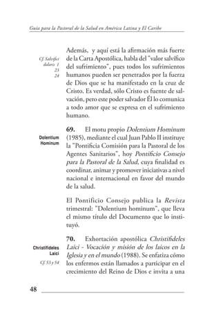 Guía para la Pastoral de la Salud en América Latina y El Caribe



                     Además, y aquí está la afirmación más fuerte
     Cf. Salvifici   de la Carta Apostólica, habla del "valor salvífico
       doloris 1
              23
                     del sufrimiento", pues todos los sufrimientos
              24     humanos pueden ser penetrados por la fuerza
                     de Dios que se ha manifestado en la cruz de
                     Cristo. Es verdad, sólo Cristo es fuente de sal-
                     vación, pero este poder salvador Él lo comunica
                     a todo amor que se expresa en el sufrimiento
                     humano.

                     69. El motu propio Dolentium Hominum
     Dolentium       (1985), mediante el cual Juan Pablo II instituye
     Hominum
                     la "Pontificia Comisión para la Pastoral de los
                     Agentes Sanitarios", hoy Pontificio Consejo
                     para la Pastoral de la Salud, cuya finalidad es
                     coordinar, animar y promover iniciativas a nivel
                     nacional e internacional en favor del mundo
                     de la salud.

                     El Pontificio Consejo publica la Revista
                     trimestral: "Dolentium hominum", que lleva
                     el mismo título del Documento que lo insti-
                     tuyó.

                     70. Exhortación apostólica Christifideles
 Christifideles      Laici - Vocación y misión de los laicos en la
          Laici      Iglesia y en el mundo (1988). Se enfatiza cómo
     Cf. 53 y 54     los enfermos están llamados a participar en el
                     crecimiento del Reino de Dios e invita a una

48
 