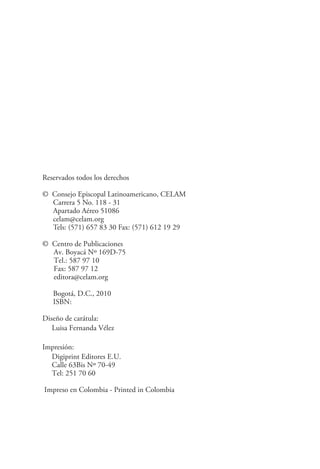 Reservados todos los derechos

© Consejo Episcopal Latinoamericano, CELAM
  Carrera 5 No. 118 - 31
  Apartado Aéreo 51086
  celam@celam.org
  Tels: (571) 657 83 30 Fax: (571) 612 19 29

© Centro de Publicaciones
  Av. Boyacá Nº 169D-75
  Tel.: 587 97 10
  Fax: 587 97 12
  editora@celam.org

   Bogotá, D.C., 2010
   ISBN:

Diseño de carátula:
   Luisa Fernanda Vélez

Impresión:
  Digiprint Editores E.U.
  Calle 63Bis Nº 70-49
  Tel: 251 70 60

Impreso en Colombia - Printed in Colombia
 