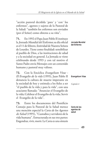 El Magisterio de la Iglesia en el Mundo de la Salud



"acción pastoral decidida `para´ y `con´ los
enfermos", agentes y sujetos de la Pastoral de
la Salud: "también los enfermos son enviados
(por el Señor) como obreros a su viña".
71. En 1992 el Papa Juan Pablo II instituye
la Jornada Mundial del Enfermo; su día oficial           Jornada Mundial
                                                         del Enfermo
es el 11 de febrero, festividad de Nuestra Señora
de Lourdes. Tiene como finalidad: sensibilizar
al pueblo de Dios, a las instituciones de salud
y a la sociedad en general. La Jornada se viene
celebrando desde 1993 y con tal motivo el
Santo Padre envía Mensajes con un contenido
humano y pastoral muy valioso.
72. Con la Encíclica Evangelium Vitae -
El Evangelio de la vida (1995), Juan Pablo II            Evangelium Vitae
denuncia la cultura de muerte imperante en
la sociedad de hoy y estimula a los fieles a ser         Capítulo 4
"el pueblo de la vida y para la vida", con una
acuciante llamada: "Anunciar el Evangelio de
la vida; Celebrar el Evangelio de la vida; Servir
el Evangelio de la vida".
73. Entre los documentos del Pontificio
Consejo para la Pastoral de la Salud merece              Carta de los
                                                         agentes de
una mención especial la Carta de los Agentes             salud
de Salud (1995), "Custodios y servidores de la
vida humana". Estructurada en sus tres partes:
Engendrar, vivir, morir. La Carta es una síntesis

                                                                      49
 