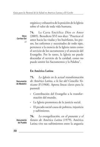 Guía para la Pastoral de la Salud en América Latina y El Caribe



                   orgánica y exhaustiva de la posición de la Iglesia
                   sobre el valor de toda vida humana.
                   74. La Carta Encíclica Dios es Amor
           Deus    (2005). Benedicto XVI nos dice: "Practicar el
     Caritas Est
                   amor hacia las viudas y los huérfanos, los pre-
             22
                   sos, los enfermos y necesitados de todo tipo,
                   pertenece a la esencia de la Iglesia tanto como
                   el servicio de los sacramentos y el anuncio del
                   Evangelio. Por lo tanto, la Iglesia no puede
                   descuidar el servicio de la caridad, como no
                   puede omitir los Sacramentos y la Palabra".

                   En América Latina

                   75. La Iglesia en la actual transformación
   Documento       de América Latina, a la luz del Concilio Va-
   de Medellín     ticano II (1968). Aporta líneas claves para la
                   pastoral:
                   •   Contribución del Evangelio a la transfor-
                       mación del mundo.
                   •   La Iglesia promotora de la justicia social.
                   •   El pecado social causa de pobreza, injusticia
                       y sufrimiento.
                   76. La evangelización, en el presente y el
   Documento       futuro de América Latina (1979). América
    de Puebla
                   Latina vive sus sufrimientos entre la angustia

50
 