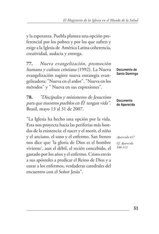El Magisterio de la Iglesia en el Mundo de la Salud



y la esperanza. Puebla plantea una opción pre-
ferencial por los pobres y por los que sufren y
exige a la Iglesia de América Latina coherencia,
creatividad, audacia y entrega.

77. Nueva evangelización, promoción
humana y cultura cristiana (1992). La Nueva              Documento de
                                                         Santo Domingo
evangelización sugiere nueva estrategia evan-
gelizadora: "Nueva en el ardor", "Nueva en los
métodos" y " Nueva en sus expresiones".

78. "Discípulos y misioneros de Jesucristo
                                                         Documento
para que nuestros pueblos en Él tengan vida".            de Aparecida
Brasil, mayo 13 al 31 de 2007.

"La Iglesia ha hecho una opción por la vida.
Esta nos proyecta hacia las periferias más hon-
das de la existencia: el nacer y el morir, el niño
y el anciano, el sano y el enfermo. San Ireneo           Aparecida 417
nos dice que 'la gloria de Dios es el hombre             Cf. Aparecida
viviente', aun el débil, el recién concebido, el         106-113

gastado por los años y el enfermo. Cristo envío
a sus apóstoles a predicar el Reino de Dios y a
curar a los enfermos, verdaderas catedrales del
encuentro con el Señor Jesús".




                                                                         51
 