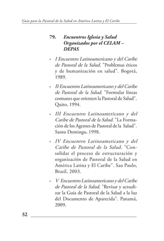 Guía para la Pastoral de la Salud en América Latina y El Caribe



                 79.      Encuentros Iglesia y Salud
                          Organizados por el CELAM –
                          DEPAS
                 •   I Encuentro Latinoamericano y del Caribe
                     de Pastoral de la Salud. "Problemas éticos
                     y de humanización en salud". Bogotá,
                     1989.
                 •   II Encuentro Latinoamericano y del Caribe
                     de Pastoral de la Salud. "Formular líneas
                     comunes que orienten la Pastoral de Salud".
                     Quito, 1994.
                 •   III Encuentro Latinoamericano y del
                     Caribe de Pastoral de la Salud. "La Forma-
                     ción de los Agentes de Pastoral de la Salud".
                     Santo Domingo, 1998.
                 •   IV Encuentro Latinoamericano y del
                     Caribe de Pastoral de la Salud. "Con-
                     solidar el proceso de estructuración y
                     organización de Pastoral de la Salud en
                     América Latina y El Caribe". Sao Paulo,
                     Brasil, 2003.
                 •   V Encuentro Latinoamericano y del Caribe
                     de Pastoral de la Salud. "Revisar y actuali-
                     zar la Guía de Pastoral de la Salud a la luz
                     del Documento de Aparecida". Panamá,
                     2009.
52
 