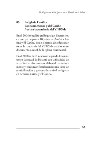 El Magisterio de la Iglesia en el Mundo de la Salud



80.    La Iglesia Católica
       Latinoamericana y del Caribe
       frente a la pandemia del VIH/Sida

En el 2004 se realizó en Bogotá un Encuentro,
en que participaron 18 países de América La-
tina y El Caribe, con el objetivo de reflexionar
sobre la pandemia del VIH/Sida y elaborar un
documento a nivel de la Iglesia continental.

En el 2008 se llevó a cabo un segundo Encuen-
tro en la ciudad de Panamá con la finalidad de
actualizar el documento elaborado anterior-
mente y continuar fortaleciendo una tarea de
sensibilización y prevención a nivel de Iglesia
en América Latina y El Caribe.




                                                                   53
 