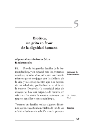 5
             Bioética,
        un grito en favor
     de la dignidad humana

Algunos discernimientos éticos
fundamentales

81. Uno de los grandes desafíos de la hu-
manidad hoy, y en especial para los cristianos    Necesidad de
católicos, es saber discernir entre los conoci-   discernimiento

mientos que se conjugan con la sabiduría de
la vida y los conocimientos que nos desvían
de esa sabiduría, poniéndose al servicio de
la muerte. Desarrollar la capacidad ética de
discernir es hoy una exigencia de nuestro ser
cristiano: dar razón de nuestra esperanza con     Cf. 1 Pedro 3,
                                                  15-16
respeto, sencillez y conciencia limpia.

Tenemos un desafío: realizar algunos discer-
nimientos éticos fundamentales a la luz de los    Desafíos
valores cristianos en relación con la persona

                                                               55
 
