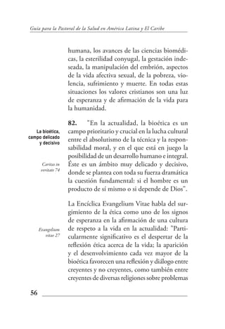 Guía para la Pastoral de la Salud en América Latina y El Caribe



                    humana, los avances de las ciencias biomédi-
                    cas, la esterilidad conyugal, la gestación inde-
                    seada, la manipulación del embrión, aspectos
                    de la vida afectiva sexual, de la pobreza, vio-
                    lencia, sufrimiento y muerte. En todas estas
                    situaciones los valores cristianos son una luz
                    de esperanza y de afirmación de la vida para
                    la humanidad.

                    82. "En la actualidad, la bioética es un
   La bioética,     campo prioritario y crucial en la lucha cultural
campo delicado
    y decisivo
                    entre el absolutismo de la técnica y la respon-
                    sabilidad moral, y en el que está en juego la
                    posibilidad de un desarrollo humano e integral.
       Caritas in   Éste es un ámbito muy delicado y decisivo,
      veritate 74
                    donde se plantea con toda su fuerza dramática
                    la cuestión fundamental: si el hombre es un
                    producto de sí mismo o si depende de Dios".

                    La Encíclica Evangelium Vitae habla del sur-
                    gimiento de la ética como uno de los signos
                    de esperanza en la afirmación de una cultura
     Evangelium     de respeto a la vida en la actualidad: "Parti-
        vitae 27    cularmente significativo es el despertar de la
                    reflexión ética acerca de la vida; la aparición
                    y el desenvolvimiento cada vez mayor de la
                    bioética favorecen una reflexión y diálogo entre
                    creyentes y no creyentes, como también entre
                    creyentes de diversas religiones sobre problemas

56
 