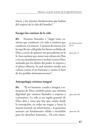 Bioética, un grito en favor de la dignidad humana



éticos, y los mismos fundamentos que hablan
del respeto de la vida del hombre".

Escoger los caminos de la vida

83. Estamos llamados a "elegir entre ca-
minos que conducen a la vida o caminos que              Cf. Deuteronomio
conducen a la muerte. Caminos de muerte son             30,15

los que llevan a dilapidar los bienes recibidos de
Dios a través de quienes nos precedieron en la          Aparecida 13
fe. Son caminos que trazan una cultura sin Dios
y sin sus mandamientos o incluso contra Dios,
animada por los ídolos del poder, la riqueza y
el placer efímero, lo cual termina siendo una
cultura contra el ser humano y contra el bien
de los pueblos latinoamericanos".

Antropología cristiana integral
84. "El ser humano, creado a imagen y se-
mejanza de Dios, también posee una altísima
dignidad que estamos llamados a respetar y              Aparecida 464
a promover. La vida es un regalo gratuito de
Dios, don y tarea que hay que cuidar desde
la concepción, en todas sus etapas, y hasta la
muerte natural, sin relativismos... si queremos
sostener un fundamento sólido e inviolable              Aparecida 467
para los derechos humanos... De otra mane-

                                                                   57
 