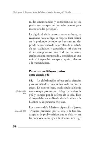 Guía para la Pastoral de la Salud en América Latina y El Caribe



                  ra, las circunstancias y conveniencias de los
                  poderosos siempre encontrarán escusas para
                  maltratar a las personas".
                  La dignidad de la persona no se atribuye, se
                  reconoce; no se otorga, se respeta. Está escrita
                  en lo profundo de todo ser humano, no de-
                  pende de su estado de desarrollo, de su salud,
                  de sus cualidades y capacidades, ni siquiera
                  de sus comportamientos. Todo ser humano,
                  cualquiera que sea su estado y condición, es una
                  unidad inseparable, cuerpo y espíritu, abierto
                  a la trascendencia.

                  Promover un diálogo creativo
                  entre ciencia y fe
                  85. La globalización influye en las ciencias
                  y en sus métodos, prescindiendo de los cauces
                  éticos. En este contexto, los discípulos de Jesús
  Cf. Aparecida   tenemos que promover el diálogo entre ciencia
           465
                  y fe y trabajar por la defensa de la vida. Este
                  diálogo debe ser realizado desde la ética y la
                  bioética de inspiración cristiana.
                  Los pastores de la Iglesia en Aparecida dijeron:
  Aparecida 466   "Nuestra prioridad por la vida y la familia,
                  cargadas de problemáticas que se debaten en
                  las cuestiones éticas y en la bioética, nos urge

58
 