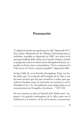 Presentación



"La Iglesia ha hecho una opción por la vida" (Aparecida 417).
Esta tajante afirmación de los Obispos latinoamericanos y
caribeños, reunidos en Aparecida en 2007, nos ubica en la
tarea que la Iglesia debe realizar en el mundo. Incluso, cuando
se preguntan cuál es la misión de los discípulos de Jesús, res-
ponden en forma clara y contundente: "Vivir y comunicar la
Vida nueva en Cristo a nuestros pueblos" (Aparecida 348).

Ya Juan Pablo II, en la Encíclica Evangelium Vitae, nos ha-
bía dicho que "la revelación del Evangelio de la Vida se nos
da como un bien que hay que comunicar a todos: para que
todos los hombres estén en comunión con nosotros y con la
Trinidad (cf. Jn 1,3). No podremos tener alegría plena si no
comunicamos este Evangelio a los demás…" (EV 101).

En este contexto se ubica la Pastoral de la Salud como "res-
puesta a los grandes interrogantes de la vida, como son el
sufrimiento y la muerte, a la luz de la muerte y resurrección

                                                             5
 