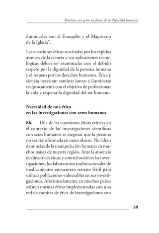 Bioética, un grito en favor de la dignidad humana



iluminarlas con el Evangelio y el Magisterio
de la Iglesia".
Las cuestiones éticas suscitadas por los rápidos
avances de la ciencia y sus aplicaciones tecno-
lógicas deben ser examinadas con el debido
respeto por la dignidad de la persona humana
y el respeto por los derechos humanos. Ética y
ciencia necesitan caminar juntas e iluminarse
recíprocamente con el objetivo de perfeccionar
la vida y respetar la dignidad del ser humano.

Necesidad de una ética
en las investigaciones con seres humanos

86. Una de las cuestiones éticas críticas en
el contexto de las investigaciones científicas
con seres humanos es asegurar que la persona
no sea transformada en mero objeto. No faltan
denuncias de la manipulación humana en mu-
chos países de nuestra región. Ante la ausencia
de directrices éticas y control social en las inves-
tigaciones, los laboratorios multinacionales de
medicamentos encuentran terreno fértil para
utilizar poblaciones vulnerables en sus investi-
gaciones. Afortunadamente en muchos países
existen normas éticas implementadas con una
red de comités de ética de investigaciones con


                                                                    59
 