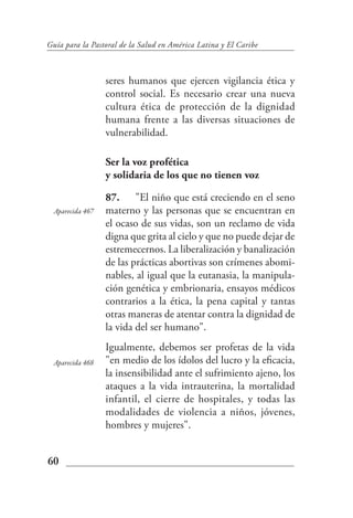Guía para la Pastoral de la Salud en América Latina y El Caribe



                 seres humanos que ejercen vigilancia ética y
                 control social. Es necesario crear una nueva
                 cultura ética de protección de la dignidad
                 humana frente a las diversas situaciones de
                 vulnerabilidad.

                 Ser la voz profética
                 y solidaria de los que no tienen voz

                 87. "El niño que está creciendo en el seno
 Aparecida 467   materno y las personas que se encuentran en
                 el ocaso de sus vidas, son un reclamo de vida
                 digna que grita al cielo y que no puede dejar de
                 estremecernos. La liberalización y banalización
                 de las prácticas abortivas son crímenes abomi-
                 nables, al igual que la eutanasia, la manipula-
                 ción genética y embrionaria, ensayos médicos
                 contrarios a la ética, la pena capital y tantas
                 otras maneras de atentar contra la dignidad de
                 la vida del ser humano".
                 Igualmente, debemos ser profetas de la vida
 Aparecida 468   "en medio de los ídolos del lucro y la eficacia,
                 la insensibilidad ante el sufrimiento ajeno, los
                 ataques a la vida intrauterina, la mortalidad
                 infantil, el cierre de hospitales, y todas las
                 modalidades de violencia a niños, jóvenes,
                 hombres y mujeres".


60
 