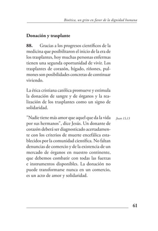 Bioética, un grito en favor de la dignidad humana



Donación y trasplante

88. Gracias a los progresos científicos de la
medicina que posibilitaron el inicio de la era de
los trasplantes, hoy muchas personas enfermas
tienen una segunda oportunidad de vivir. Los
trasplantes de corazón, hígado, riñones, pul-
mones son posibilidades concretas de continuar
viviendo.

La ética cristiana católica promueve y estimula
la donación de sangre y de órganos y la rea-
lización de los trasplantes como un signo de
solidaridad.

"Nadie tiene más amor que aquel que da la vida         Juan 15,13
por sus hermanos", dice Jesús. Un donante de
corazón deberá ser diagnosticado acertadamen-
te con los criterios de muerte encefálica esta-
blecidos por la comunidad científica. No faltan
denuncias de comercio y de la existencia de un
mercado de órganos en nuestro continente,
que debemos combatir con todas las fuerzas
e instrumentos disponibles. La donación no
puede transformarse nunca en un comercio,
es un acto de amor y solidaridad.




                                                                    61
 