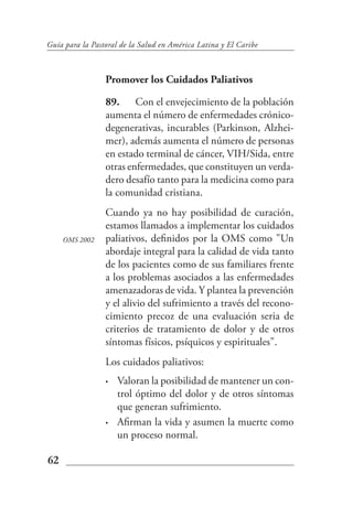 Guía para la Pastoral de la Salud en América Latina y El Caribe



                 Promover los Cuidados Paliativos

                 89. Con el envejecimiento de la población
                 aumenta el número de enfermedades crónico-
                 degenerativas, incurables (Parkinson, Alzhei-
                 mer), además aumenta el número de personas
                 en estado terminal de cáncer, VIH/Sida, entre
                 otras enfermedades, que constituyen un verda-
                 dero desafío tanto para la medicina como para
                 la comunidad cristiana.
                 Cuando ya no hay posibilidad de curación,
                 estamos llamados a implementar los cuidados
     OMS 2002    paliativos, definidos por la OMS como "Un
                 abordaje integral para la calidad de vida tanto
                 de los pacientes como de sus familiares frente
                 a los problemas asociados a las enfermedades
                 amenazadoras de vida. Y plantea la prevención
                 y el alivio del sufrimiento a través del recono-
                 cimiento precoz de una evaluación seria de
                 criterios de tratamiento de dolor y de otros
                 síntomas físicos, psíquicos y espirituales".
                 Los cuidados paliativos:
                 •   Valoran la posibilidad de mantener un con-
                     trol óptimo del dolor y de otros síntomas
                     que generan sufrimiento.
                 •   Afirman la vida y asumen la muerte como
                     un proceso normal.

62
 