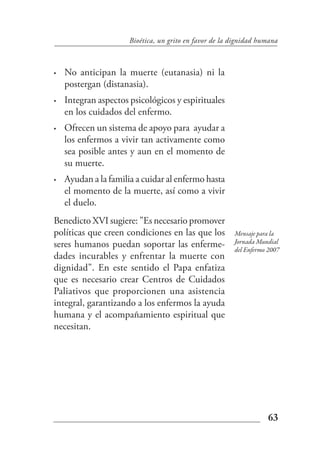 Bioética, un grito en favor de la dignidad humana



•   No anticipan la muerte (eutanasia) ni la
    postergan (distanasia).
•   Integran aspectos psicológicos y espirituales
    en los cuidados del enfermo.
•   Ofrecen un sistema de apoyo para ayudar a
    los enfermos a vivir tan activamente como
    sea posible antes y aun en el momento de
    su muerte.
•   Ayudan a la familia a cuidar al enfermo hasta
    el momento de la muerte, así como a vivir
    el duelo.
Benedicto XVI sugiere: "Es necesario promover
políticas que creen condiciones en las que los          Mensaje para la
seres humanos puedan soportar las enferme-              Jornada Mundial
                                                        del Enfermo 2007
dades incurables y enfrentar la muerte con
dignidad". En este sentido el Papa enfatiza
que es necesario crear Centros de Cuidados
Paliativos que proporcionen una asistencia
integral, garantizando a los enfermos la ayuda
humana y el acompañamiento espiritual que
necesitan.




                                                                   63
 
