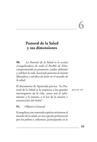 6
        Pastoral de la Salud
         y sus dimensiones


90.       La Pastoral de la Salud es la acción
evangelizadora de todo el Pueblo de Dios,
comprometido en promover, cuidar, defender
y celebrar la vida, haciendo presente la misión
liberadora y salvífica de Jesús en el mundo de
la salud.

El documento de Aparecida precisa: "La Pas-
toral de la Salud es la respuesta a los grandes   Aparecida 418
interrogantes de la vida, como son el sufri-
miento y la muerte, a la luz de la muerte y
resurrección del Señor".

91.    Objetivo General:
Evangelizar con renovado espíritu misionero el
mundo de la salud, en una opción preferencial
por los pobres y enfermos, participando en la

                                                             65
 