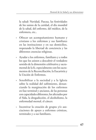 Pastoral de la Salud y sus dimensiones



    la salud: Navidad, Pascua, las festividades
    de los santos de la caridad, el día mundial
    de la salud, del enfermo, del médico, de la
    enfermera, etc..
•   Ofrecer un acompañamiento humano y
    cristiano a los enfermos y sus familiares
    en las instituciones y en sus domicilios,
    respetando la libertad de conciencia y las
    diferentes creencias religiosas.
•   Ayudar a los enfermos, familiares y a todos
    los que los asisten a descubrir el verdadero
    sentido de la dimensión celebrativa y sacra-
    mental de la fe, especialmente con los sacra-
    mentos de la Reconciliación, la Eucaristía y
    la Unción de Enfermos.
•   Sensibilizar a la sociedad y a la Iglesia
    sobre la realidad del sufrimiento, denun-
    ciando la marginación de los enfermos
    en fase terminal y ancianos, de las personas
    con capacidades diferentes, los afectados por
    el Sida, la drogadicción, el alcoholismo, la
    enfermedad mental, el cáncer.
•   Incentivar la creación de grupos y/o aso-
    ciaciones de apoyo a enfermos crónicos,
    terminales y a sus familiares.


                                                                  67
 