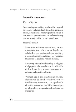 Guía para la Pastoral de la Salud en América Latina y El Caribe



                 Dimensión comunitaria

                 93.      Objetivo:

                 Favorecer la promoción y la educación en salud,
                 con énfasis en la salud pública y el saneamiento
                 básico, actuando de manera preferencial en el
                 campo de la prevención de las enfermedades y
                 promoción de estilos de vida saludables.
                 Líneas de acción:

                 •   Promover acciones educativas, imple-
                     mentando una cultura de estilos de vida
                     saludables, con acciones de prevención y
                     promoción, impregnadas por los valores de
                     la justicia, la equidad y la solidaridad.

                 •   Rescatar y valorar la sabiduría y la religiosi-
                     dad popular relacionadas con la utilización
                     de los dones de la madre naturaleza y el
                     cuidado del medio ambiente.

                 •   Verificar que el uso de diferentes prácticas
                     alternativas de salud se utilicen con los
                     fundamentos necesarios, con aprobación
                     científica y con responsabilidad; con respe-
                     to a los valores y creencias culturales de los
                     indígenas.


68
 