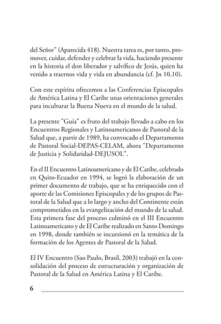 del Señor" (Aparecida 418). Nuestra tarea es, por tanto, pro-
mover, cuidar, defender y celebrar la vida, haciendo presente
en la historia el don liberador y salvífico de Jesús, quien ha
venido a traernos vida y vida en abundancia (cf. Jn 10,10).

Con este espíritu ofrecemos a las Conferencias Episcopales
de América Latina y El Caribe unas orientaciones generales
para inculturar la Buena Nueva en el mundo de la salud.

La presente "Guía" es fruto del trabajo llevado a cabo en los
Encuentros Regionales y Latinoamericanos de Pastoral de la
Salud que, a partir de 1989, ha convocado el Departamento
de Pastoral Social-DEPAS-CELAM, ahora "Departamento
de Justicia y Solidaridad-DEJUSOL".

En el II Encuentro Latinoamericano y de El Caribe, celebrado
en Quito-Ecuador en 1994, se logró la elaboración de un
primer documento de trabajo, que se ha enriquecido con el
aporte de las Comisiones Episcopales y de los grupos de Pas-
toral de la Salud que a lo largo y ancho del Continente están
comprometidos en la evangelización del mundo de la salud.
Esta primera fase del proceso culminó en el III Encuentro
Latinoamericano y de El Caribe realizado en Santo Domingo
en 1998, donde también se incursionó en la temática de la
formación de los Agentes de Pastoral de la Salud.

El IV Encuentro (Sao Paulo, Brasil, 2003) trabajó en la con-
solidación del proceso de estructuración y organización de
Pastoral de la Salud en América Latina y El Caribe.

6
 