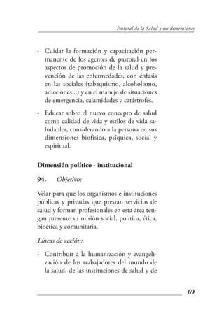 Pastoral de la Salud y sus dimensiones



•   Cuidar la formación y capacitación per-
    manente de los agentes de pastoral en los
    aspectos de promoción de la salud y pre-
    vención de las enfermedades, con énfasis
    en las sociales (tabaquismo, alcoholismo,
    adicciones...) y en el manejo de situaciones
    de emergencia, calamidades y catástrofes.
•   Educar sobre el nuevo concepto de salud
    como calidad de vida y estilos de vida sa-
    ludables, considerando a la persona en sus
    dimensiones biofísica, psíquica, social y
    espiritual.

Dimensión político - institucional

94.     Objetivo:

Velar para que los organismos e instituciones
públicas y privadas que prestan servicios de
salud y forman profesionales en esta área ten-
gan presente su misión social, política, ética,
bioética y comunitaria.

Líneas de acción:
•   Contribuir a la humanización y evangeli-
    zación de los trabajadores del mundo de
    la salud, de las instituciones de salud y de


                                                                  69
 