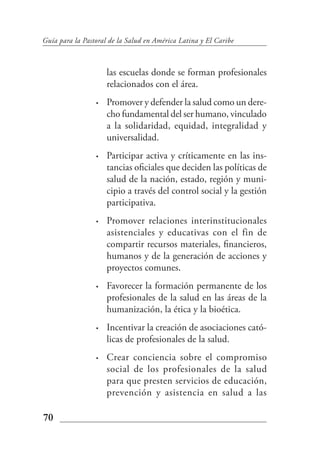 Guía para la Pastoral de la Salud en América Latina y El Caribe



                     las escuelas donde se forman profesionales
                     relacionados con el área.
                 •   Promover y defender la salud como un dere-
                     cho fundamental del ser humano, vinculado
                     a la solidaridad, equidad, integralidad y
                     universalidad.
                 •   Participar activa y críticamente en las ins-
                     tancias oficiales que deciden las políticas de
                     salud de la nación, estado, región y muni-
                     cipio a través del control social y la gestión
                     participativa.
                 •   Promover relaciones interinstitucionales
                     asistenciales y educativas con el fin de
                     compartir recursos materiales, financieros,
                     humanos y de la generación de acciones y
                     proyectos comunes.
                 •   Favorecer la formación permanente de los
                     profesionales de la salud en las áreas de la
                     humanización, la ética y la bioética.
                 •   Incentivar la creación de asociaciones cató-
                     licas de profesionales de la salud.
                 •   Crear conciencia sobre el compromiso
                     social de los profesionales de la salud
                     para que presten servicios de educación,
                     prevención y asistencia en salud a las

70
 