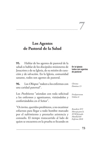 7
           Los Agentes
      de Pastoral de la Salud


95. Hablar de los agentes de pastoral de la
salud es hablar de los discípulos misioneros de     En la Iglesia
                                                    todos son agentes
Jesucristo y de su Iglesia, de su misión de cura-   de pastoral
ción y de salvación. En la Iglesia, comunidad
sanante, todos son agentes de pastoral.

96. Los Obispos "rodeen a los enfermos con          Christus
                                                    Dominus 13
una caridad paternal".

Los Presbíteros "atiendan con toda solicitud        Presbyterorum
a los enfermos y agonizantes, visitándolos y        Ordinis 6

confortándolos en el Señor".

"Os invito, queridos presbíteros, a no escatimar
                                                    Benedicto XVI
esfuerzos para llegar a todo hombre marcado         Mensaje para la
por el sufrimiento y prestarles asistencia y        XVIII Jornada
                                                    Mundial del
consuelo. El tiempo transcurrido al lado de         Enfermo 2010
quien se encuentra en la prueba es fecundo en

                                                                 73
 