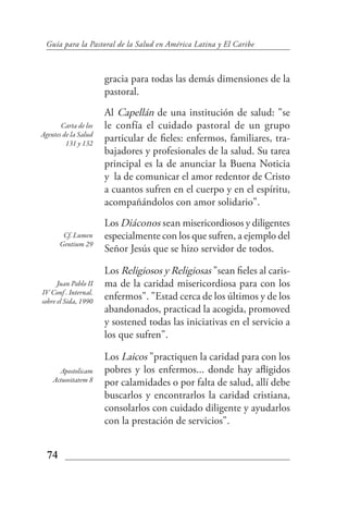 Guía para la Pastoral de la Salud en América Latina y El Caribe



                      gracia para todas las demás dimensiones de la
                      pastoral.
                      Al Capellán de una institución de salud: "se
       Carta de los   le confía el cuidado pastoral de un grupo
Agentes de la Salud
         131 y 132
                      particular de fieles: enfermos, familiares, tra-
                      bajadores y profesionales de la salud. Su tarea
                      principal es la de anunciar la Buena Noticia
                      y la de comunicar el amor redentor de Cristo
                      a cuantos sufren en el cuerpo y en el espíritu,
                      acompañándolos con amor solidario".
                      Los Diáconos sean misericordiosos y diligentes
        Cf. Lumen     especialmente con los que sufren, a ejemplo del
       Gentium 29
                      Señor Jesús que se hizo servidor de todos.

                      Los Religiosos y Religiosas "sean fieles al caris-
      Juan Pablo II   ma de la caridad misericordiosa para con los
IV Conf . Internal.
sobre el Sida, 1990
                      enfermos". "Estad cerca de los últimos y de los
                      abandonados, practicad la acogida, promoved
                      y sostened todas las iniciativas en el servicio a
                      los que sufren".

                      Los Laicos "practiquen la caridad para con los
      Apostolicam     pobres y los enfermos... donde hay afligidos
    Actuositatem 8    por calamidades o por falta de salud, allí debe
                      buscarlos y encontrarlos la caridad cristiana,
                      consolarlos con cuidado diligente y ayudarlos
                      con la prestación de servicios".


  74
 