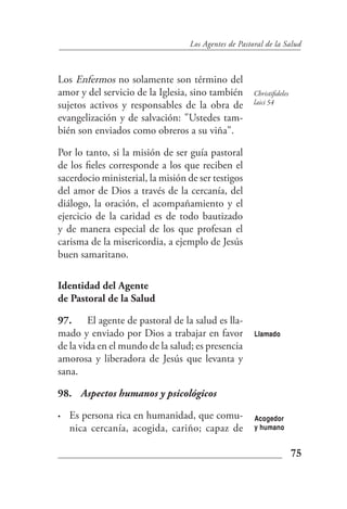 Los Agentes de Pastoral de la Salud



Los Enfermos no solamente son término del
amor y del servicio de la Iglesia, sino también       Christifideles
sujetos activos y responsables de la obra de          laici 54

evangelización y de salvación: "Ustedes tam-
bién son enviados como obreros a su viña".

Por lo tanto, si la misión de ser guía pastoral
de los fieles corresponde a los que reciben el
sacerdocio ministerial, la misión de ser testigos
del amor de Dios a través de la cercanía, del
diálogo, la oración, el acompañamiento y el
ejercicio de la caridad es de todo bautizado
y de manera especial de los que profesan el
carisma de la misericordia, a ejemplo de Jesús
buen samaritano.

Identidad del Agente
de Pastoral de la Salud

97. El agente de pastoral de la salud es lla-
mado y enviado por Dios a trabajar en favor           Llamado
de la vida en el mundo de la salud; es presencia
amorosa y liberadora de Jesús que levanta y
sana.

98. Aspectos humanos y psicológicos

•   Es persona rica en humanidad, que comu-           Acogedor
    nica cercanía, acogida, cariño; capaz de          y humano


                                                                       75
 