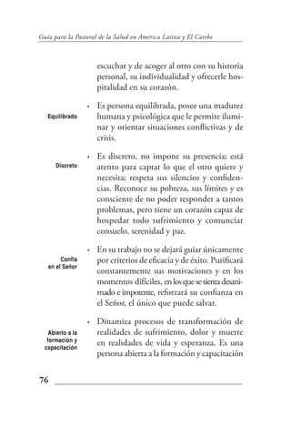 Guía para la Pastoral de la Salud en América Latina y El Caribe



                       escuchar y de acoger al otro con su historia
                       personal, su individualidad y ofrecerle hos-
                       pitalidad en su corazón.

                   •   Es persona equilibrada, posee una madurez
   Equilibrado         humana y psicológica que le permite ilumi-
                       nar y orientar situaciones conflictivas y de
                       crisis.

                   •   Es discreto, no impone su presencia; está
      Discreto         atento para captar lo que el otro quiere y
                       necesita; respeta sus silencios y confiden-
                       cias. Reconoce su pobreza, sus límites y es
                       consciente de no poder responder a tantos
                       problemas, pero tiene un corazón capaz de
                       hospedar todo sufrimiento y comunciar
                       consuelo, serenidad y paz.

                   •   En su trabajo no se dejará guiar únicamente
        Confia         por criterios de eficacia y de éxito. Purificará
   en el Señor
                       constantemente sus motivaciones y en los
                       momentos difíciles, en los que se sienta desani-
                       mado e impotente, reforzará su confianza en
                       el Señor, el único que puede salvar.

                   •   Dinamiza procesos de transformación de
    Abierto a la       realidades de sufrimiento, dolor y muerte
   formación y
  capacitación
                       en realidades de vida y esperanza. Es una
                       persona abierta a la formación y capacitación


76
 
