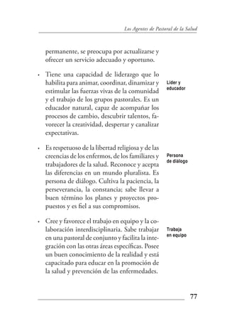 Los Agentes de Pastoral de la Salud



    permanente, se preocupa por actualizarse y
    ofrecer un servicio adecuado y oportuno.

•   Tiene una capacidad de liderazgo que lo
    habilita para animar, coordinar, dinamizar y        Lider y
                                                        educador
    estimular las fuerzas vivas de la comunidad
    y el trabajo de los grupos pastorales. Es un
    educador natural, capaz de acompañar los
    procesos de cambio, descubrir talentos, fa-
    vorecer la creatividad, despertar y canalizar
    expectativas.

•   Es respetuoso de la libertad religiosa y de las
    creencias de los enfermos, de los familiares y      Persona
                                                        de diálogo
    trabajadores de la salud. Reconoce y acepta
    las diferencias en un mundo pluralista. Es
    persona de diálogo. Cultiva la paciencia, la
    perseverancia, la constancia; sabe llevar a
    buen término los planes y proyectos pro-
    puestos y es fiel a sus compromisos.

•   Cree y favorece el trabajo en equipo y la co-
    laboración interdisciplinaria. Sabe trabajar        Trabaja
                                                        en equipo
    en una pastoral de conjunto y facilita la inte-
    gración con las otras áreas específicas. Posee
    un buen conocimiento de la realidad y está
    capacitado para educar en la promoción de
    la salud y prevención de las enfermedades.


                                                                     77
 