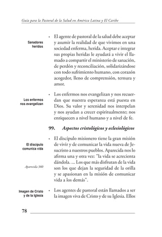 Guía para la Pastoral de la Salud en América Latina y El Caribe



                     •   El agente de pastoral de la salud debe aceptar
       Sanadores         y asumir la realidad de que vivimos en una
         heridos
                         sociedad enferma, herida. Aceptar e integrar
                         sus propias heridas le ayudará a vivir el lla-
                         mado a compartir el ministerio de sanación,
                         de perdón y reconciliación, solidarizándose
                         con todo sufrimiento humano, con corazón
                         acogedor, lleno de comprensión, ternura y
                         amor.

                     •   Los enfermos nos evangelizan y nos recuer-
  Los enfermos           dan que nuestra esperanza está puesta en
nos evangelizan
                         Dios. Su valor y serenidad nos interpelan
                         y nos ayudan a crecer espiritualmente; nos
                         enriquecen a nivel humano y a nivel de fe.

                     99.     Aspectos cristológicos y eclesiológicos

                     •   El discípulo misionero tiene la gran misión
    El discípulo         de vivir y de comunicar la vida nueva de Je-
  comunica vida
                         sucristo a nuestros pueblos. Aparecida nos lo
                         afirma una y otra vez: "la vida se acrecienta
                         dándola. ... Los que más disfrutan de la vida
    Aparecida 360
                         son los que dejan la seguridad de la orilla
                         y se apasionan en la misión de comunicar
                         vida a los demás".

Imagen de Cristo     •   Los agentes de pastoral están llamados a ser
   y de la Iglesia       la imagen viva de Cristo y de su Iglesia. Ellos


  78
 