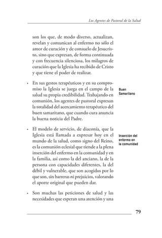 Los Agentes de Pastoral de la Salud



    son los que, de modo diverso, actualizan,
    revelan y comunican al enfermo no sólo el
    amor de curación y de consuelo de Jesucris-
    to, sino que expresan, de forma continuada
    y con frecuencia silenciosa, los milagros de
    curación que la Iglesia ha recibido de Cristo
    y que tiene el poder de realizar.

•   En sus gestos terapéuticos y en su compro-
    miso la Iglesia se juega en el campo de la         Buen
    salud su propia credibilidad. Trabajando en        Samaritano

    comunión, los agentes de pastoral expresan
    la totalidad del acercamiento terapéutico del
    buen samaritano, que cuando cura anuncia
    la buena noticia del Padre.

•   El modelo de servicio, de diaconía, que la
    Iglesia está llamada a expresar hoy en el          Inserción del
    mundo de la salud, como signo del Reino,           enfermo en
                                                       la comunidad
    es la comunión eclesial que tiende a la plena
    inserción del enfermo en la comunidad y en
    la familia, así como la del anciano, la de la
    persona con capacidades diferentes, la del
    débil y vulnerable, que son acogidos por lo
    que son, sin barreras ni prejuicios, valorando
    el aporte original que pueden dar.

•   Son muchas las peticiones de salud y las
    necesidades que esperan una atención y una

                                                                    79
 