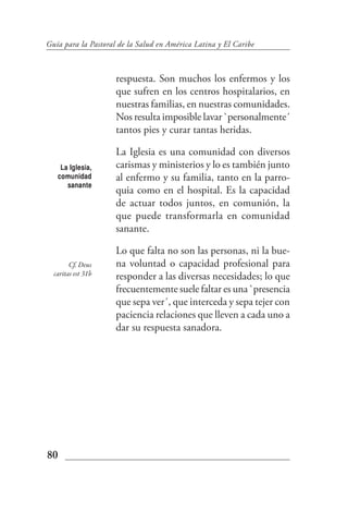 Guía para la Pastoral de la Salud en América Latina y El Caribe



                     respuesta. Son muchos los enfermos y los
                     que sufren en los centros hospitalarios, en
                     nuestras familias, en nuestras comunidades.
                     Nos resulta imposible lavar `personalmente´
                     tantos pies y curar tantas heridas.

                     La Iglesia es una comunidad con diversos
    La Iglesia,      carismas y ministerios y lo es también junto
   comunidad         al enfermo y su familia, tanto en la parro-
      sanante
                     quia como en el hospital. Es la capacidad
                     de actuar todos juntos, en comunión, la
                     que puede transformarla en comunidad
                     sanante.

                     Lo que falta no son las personas, ni la bue-
        Cf. Deus     na voluntad o capacidad profesional para
  caritas est 31b    responder a las diversas necesidades; lo que
                     frecuentemente suele faltar es una `presencia
                     que sepa ver´, que interceda y sepa tejer con
                     paciencia relaciones que lleven a cada uno a
                     dar su respuesta sanadora.




80
 