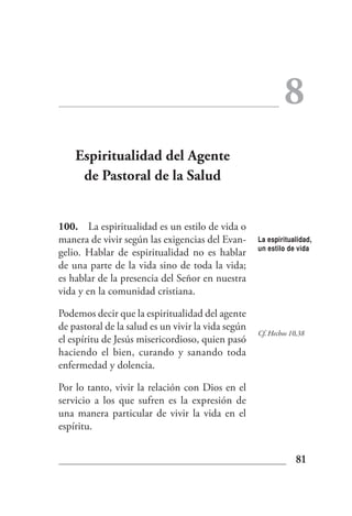 8
    Espiritualidad del Agente
     de Pastoral de la Salud


100. La espiritualidad es un estilo de vida o
manera de vivir según las exigencias del Evan-      La espiritualidad,
                                                    un estilo de vida
gelio. Hablar de espiritualidad no es hablar
de una parte de la vida sino de toda la vida;
es hablar de la presencia del Señor en nuestra
vida y en la comunidad cristiana.

Podemos decir que la espiritualidad del agente
de pastoral de la salud es un vivir la vida según
                                                    Cf. Hechos 10,38
el espíritu de Jesús misericordioso, quien pasó
haciendo el bien, curando y sanando toda
enfermedad y dolencia.

Por lo tanto, vivir la relación con Dios en el
servicio a los que sufren es la expresión de
una manera particular de vivir la vida en el
espíritu.


                                                                 81
 