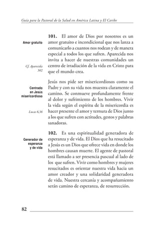 Guía para la Pastoral de la Salud en América Latina y El Caribe



                  101. El amor de Dios por nosotros es un
 Amor gratuito    amor gratuito e incondicional que nos lanza a
                  comunicarlo a cuantos nos rodean y de manera
                  especial a todos los que sufren. Aparecida nos
                  invita a hacer de nuestras comunidades un
  Cf. Aparecida   centro de irradiación de la vida en Cristo para
           362    que el mundo crea.

                  Jesús nos pide ser misericordiosos como su
     Centrado     Padre y con su vida nos muestra claramente el
      en Jesús
misericordioso
                  camino. Se conmueve profundamente frente
                  al dolor y sufrimiento de los hombres. Vivir
                  la vida según el espíritu de la misericordia es
     Lucas 6,36   hacer presente el amor y ternura de Dios junto
                  a los que sufren con actitudes, gestos y palabras
                  sanadoras.

                  102. Es una espiritualidad generadora de
 Generador de     esperanza y de vida. El Dios que ha resucitado
   esperanza      a Jesús es un Dios que ofrece vida en donde los
    y de vida
                  hombres causan muerte. El agente de pastoral
                  está llamado a ser presencia pascual al lado de
                  los que sufren. Vivir como hombres y mujeres
                  resucitados es orientar nuestra vida hacia un
                  amor creador y una solidaridad generadora
                  de vida. Nuestra cercanía y acompañamiento
                  serán camino de esperanza, de resurrección.



82
 