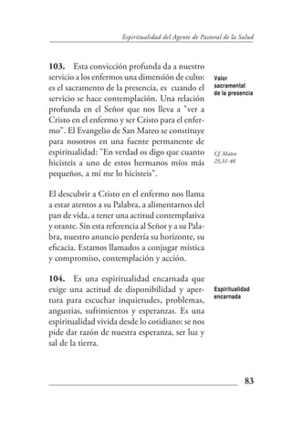 Espiritualidad del Agente de Pastoral de la Salud



103. Esta convicción profunda da a nuestro
servicio a los enfermos una dimensión de culto:           Valor
es el sacramento de la presencia, es cuando el            sacramental
                                                          de la presencia
servicio se hace contemplación. Una relación
profunda en el Señor que nos lleva a "ver a
Cristo en el enfermo y ser Cristo para el enfer-
mo". El Evangelio de San Mateo se constituye
para nosotros en una fuente permanente de
espiritualidad: "En verdad os digo que cuanto             Cf. Mateo
hicisteis a uno de estos hermanos míos más                25,31-46

pequeños, a mí me lo hicisteis".

El descubrir a Cristo en el enfermo nos llama
a estar atentos a su Palabra, a alimentarnos del
pan de vida, a tener una actitud contemplativa
y orante. Sin esta referencia al Señor y a su Pala-
bra, nuestro anuncio perdería su horizonte, su
eficacia. Estamos llamados a conjugar mística
y compromiso, contemplación y acción.

104. Es una espiritualidad encarnada que
exige una actitud de disponibilidad y aper-               Espiritualidad
                                                          encarnada
tura para escuchar inquietudes, problemas,
angustias, sufrimientos y esperanzas. Es una
espiritualidad vivida desde lo cotidiano: se nos
pide dar razón de nuestra esperanza, ser luz y
sal de la tierra.



                                                                      83
 