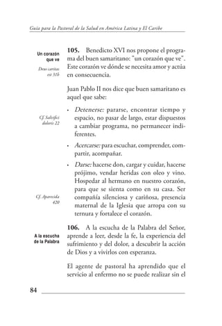Guía para la Pastoral de la Salud en América Latina y El Caribe



     Un corazón
                     105. Benedicto XVI nos propone el progra-
         que ve      ma del buen samaritano: "un corazón que ve".
     Deus caritas    Este corazón ve dónde se necesita amor y actúa
         est 31b     en consecuencia.

                     Juan Pablo II nos dice que buen samaritano es
                     aquel que sabe:
                     •   Detenerse: pararse, encontrar tiempo y
     Cf. Salvifici       espacio, no pasar de largo, estar dispuestos
      doloris 22
                         a cambiar programa, no permanecer indi-
                         ferentes.
                     •   Acercarse: para escuchar, comprender, com-
                         partir, acompañar.
                     •   Darse: hacerse don, cargar y cuidar, hacerse
                         prójimo, vendar heridas con oleo y vino.
                         Hospedar al hermano en nuestro corazón,
                         para que se sienta como en su casa. Ser
   Cf. Aparecida         compañía silenciosa y cariñosa, presencia
            420
                         maternal de la Iglesia que arropa con su
                         ternura y fortalece el corazón.

                     106. A la escucha de la Palabra del Señor,
  A la escucha       aprende a leer, desde la fe, la experiencia del
  de la Palabra
                     sufrimiento y del dolor, a descubrir la acción
                     de Dios y a vivirlos con esperanza.

                     El agente de pastoral ha aprendido que el
                     servicio al enfermo no se puede realizar sin el

84
 