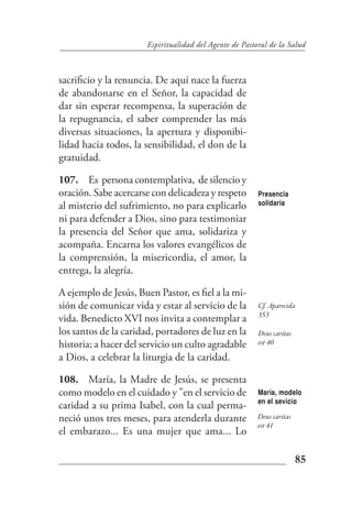 Espiritualidad del Agente de Pastoral de la Salud



sacrificio y la renuncia. De aquí nace la fuerza
de abandonarse en el Señor, la capacidad de
dar sin esperar recompensa, la superación de
la repugnancia, el saber comprender las más
diversas situaciones, la apertura y disponibi-
lidad hacia todos, la sensibilidad, el don de la
gratuidad.

107. Es persona contemplativa, de silencio y
oración. Sabe acercarse con delicadeza y respeto         Presencia
al misterio del sufrimiento, no para explicarlo          solidaria

ni para defender a Dios, sino para testimoniar
la presencia del Señor que ama, solidariza y
acompaña. Encarna los valores evangélicos de
la comprensión, la misericordia, el amor, la
entrega, la alegría.

A ejemplo de Jesús, Buen Pastor, es fiel a la mi-
sión de comunicar vida y estar al servicio de la         Cf. Aparecida
                                                         353
vida. Benedicto XVI nos invita a contemplar a
los santos de la caridad, portadores de luz en la        Deus caritas
historia; a hacer del servicio un culto agradable        est 40

a Dios, a celebrar la liturgia de la caridad.

108. María, la Madre de Jesús, se presenta
como modelo en el cuidado y "en el servicio de           María, modelo
                                                         en el sevicio
caridad a su prima Isabel, con la cual perma-
neció unos tres meses, para atenderla durante            Deus caritas
                                                         est 41
el embarazo... Es una mujer que ama... Lo

                                                                        85
 