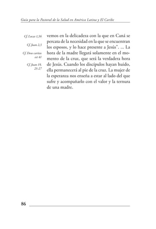 Guía para la Pastoral de la Salud en América Latina y El Caribe



  Cf. Lucas 1,56    vemos en la delicadeza con la que en Caná se
                    percata de la necesidad en la que se encuentran
     Cf. Juan 2,3
                    los esposos, y lo hace presente a Jesús". ... La
 Cf. Deus caritas   hora de la madre llegará solamente en el mo-
           est 41
                    mento de la cruz, que será la verdadera hora
     Cf. Juan 19,   de Jesús. Cuando los discípulos hayan huido,
           25-27
                    ella permanecerá al pie de la cruz. La mujer de
                    la esperanza nos enseña a estar al lado del que
                    sufre y acompañarlo con el valor y la ternura
                    de una madre.




86
 