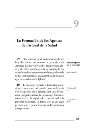 9
 La Formación de los Agentes
    de Pastoral de la Salud


109. "La vocación y el compromiso de ser
hoy discípulos misioneros de Jesucristo en        Decidida opción
América Latina y El Caribe, requiere una cla-     por la formación

ra y decidida opción por la formación de los
miembros de nuestras comunidades, en bien de      Aparecida 276
todos los bautizados, cualquiera sea la función
que desarrollen en la Iglesia".

110. El itinerario formativo del discípulo mi-
sionero hunde sus raíces en la persona de Jesús   Cf. Aparecida
                                                  277
y el Magisterio de la Iglesia. Será una forma-
ción integral: cuidará la dimensión humano-
comunitaria, la espiritual, la intelectual y la   Cf. Aparecida
pastoral-misionera. La formación es un largo      280
proceso que requiere itinerarios diversificados
y respetuosos.


                                                              87
 