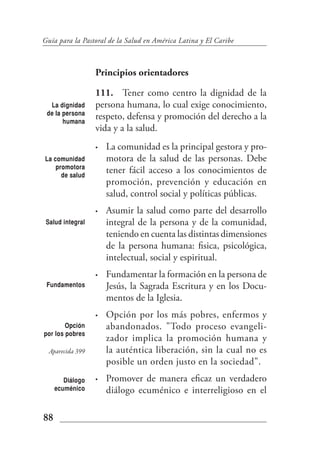 Guía para la Pastoral de la Salud en América Latina y El Caribe



                  Principios orientadores

                  111. Tener como centro la dignidad de la
  La dignidad     persona humana, lo cual exige conocimiento,
 de la persona
       humana
                  respeto, defensa y promoción del derecho a la
                  vida y a la salud.
                  •   La comunidad es la principal gestora y pro-
La comunidad          motora de la salud de las personas. Debe
    promotora
      de salud
                      tener fácil acceso a los conocimientos de
                      promoción, prevención y educación en
                      salud, control social y políticas públicas.
                  •   Asumir la salud como parte del desarrollo
 Salud integral       integral de la persona y de la comunidad,
                      teniendo en cuenta las distintas dimensiones
                      de la persona humana: fisica, psicológica,
                      intelectual, social y espiritual.
                  •   Fundamentar la formación en la persona de
 Fundamentos          Jesús, la Sagrada Escritura y en los Docu-
                      mentos de la Iglesia.
                  •   Opción por los más pobres, enfermos y
        Opción        abandonados. "Todo proceso evangeli-
por los pobres
                      zador implica la promoción humana y
  Aparecida 399       la auténtica liberación, sin la cual no es
                      posible un orden justo en la sociedad".
        Diálogo   •   Promover de manera eficaz un verdadero
     ecuménico        diálogo ecuménico e interreligioso en el

88
 