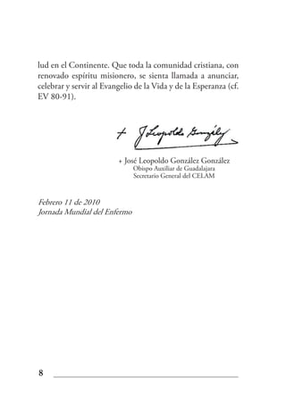 lud en el Continente. Que toda la comunidad cristiana, con
renovado espíritu misionero, se sienta llamada a anunciar,
celebrar y servir al Evangelio de la Vida y de la Esperanza (cf.
EV 80-91).




                         + José Leopoldo González González
                              Obispo Auxiliar de Guadalajara
                              Secretario General del CELAM


Febrero 11 de 2010
Jornada Mundial del Enfermo




8
 
