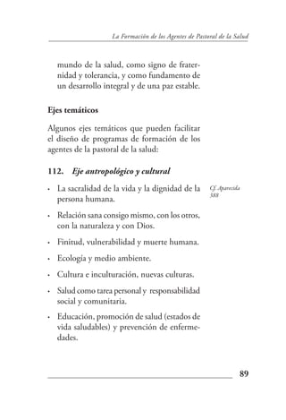 La Formación de los Agentes de Pastoral de la Salud



    mundo de la salud, como signo de frater-
    nidad y tolerancia, y como fundamento de
    un desarrollo integral y de una paz estable.

Ejes temáticos

Algunos ejes temáticos que pueden facilitar
el diseño de programas de formación de los
agentes de la pastoral de la salud:

112. Eje antropológico y cultural
•   La sacralidad de la vida y la dignidad de la        Cf. Aparecida
                                                        388
    persona humana.
•   Relación sana consigo mismo, con los otros,
    con la naturaleza y con Dios.
•   Finitud, vulnerabilidad y muerte humana.
•   Ecología y medio ambiente.
•   Cultura e inculturación, nuevas culturas.
•   Salud como tarea personal y responsabilidad
    social y comunitaria.
•   Educación, promoción de salud (estados de
    vida saludables) y prevención de enferme-
    dades.



                                                                    89
 