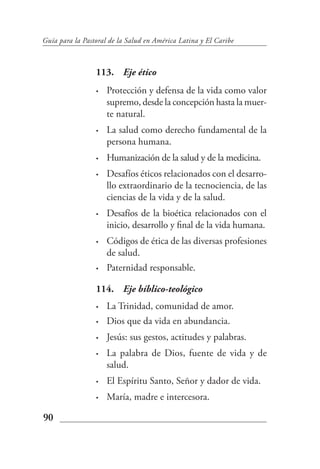 Guía para la Pastoral de la Salud en América Latina y El Caribe



                 113. Eje ético
                 •   Protección y defensa de la vida como valor
                     supremo, desde la concepción hasta la muer-
                     te natural.
                 •   La salud como derecho fundamental de la
                     persona humana.
                 •   Humanización de la salud y de la medicina.
                 •   Desafíos éticos relacionados con el desarro-
                     llo extraordinario de la tecnociencia, de las
                     ciencias de la vida y de la salud.
                 •   Desafíos de la bioética relacionados con el
                     inicio, desarrollo y final de la vida humana.
                 •   Códigos de ética de las diversas profesiones
                     de salud.
                 •   Paternidad responsable.

                 114. Eje bíblico-teológico
                 •   La Trinidad, comunidad de amor.
                 •   Dios que da vida en abundancia.
                 •   Jesús: sus gestos, actitudes y palabras.
                 •   La palabra de Dios, fuente de vida y de
                     salud.
                 •   El Espíritu Santo, Señor y dador de vida.
                 •   María, madre e intercesora.

90
 