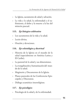 La Formación de los Agentes de Pastoral de la Salud



•   La Iglesia, sacramento de salud y salvación.
•   La vida y la salud, la enfermedad y el su-
    frimiento, el dolor y la muerte a la luz del
    misterio pascual.

115. Eje litúrgico-celebrativo
•   Los sacramentos de la vida y la salud.
•   Lectio divina.
•   Oración y devociones.

116. Eje eclesiológico y doctrinal
•   Historia de la Iglesia en el mundo de la
    salud (especialmente en América Latina y
    El Caribe).
•   La pastoral de la salud y sus dimensiones.
•   La evangelización y humanización del mun-
    do de la salud.
•   Magisterio y Documentos de la Iglesia.
•   Planes pastorales de las Conferencias Epis-
    copales y Diocesanas.
•   Diálogo ecuménico interreligioso.

117. Eje psicológico
•   Psicología de la salud y de la enfermedad.

                                                                     91
 