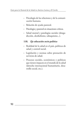 Guía para la Pastoral de la Salud en América Latina y El Caribe



                 •   Psicología de las relaciones y de la comuni-
                     cación humana.
                 •   Relación de ayuda pastoral.
                 •   Psicología y pastoral en situaciones críticas.
                 •   Salud mental y patologías sociales (droga-
                     dicción, alcoholismo, tabaquismo...).

                 118. Eje educación socio-política
                 •   Realidad de la salud en el país, políticas de
                     salud y control social.
                 •   Legislación y normas sobre prestación de
                     servicios de salud.
                 •   Procesos sociales, económicos y políticos
                     que tienen impacto en el mundo de la salud
                     (derecho internacional humanitario, desa-
                     rrollo social, etc.).




92
 