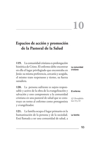10
Espacios de acción y promoción
   de la Pastoral de la Salud


119. La comunidad cristiana es prolongación
histórica de Cristo. El enfermo debe encontrar     La comunidad
en ella el lugar privilegiado que encontraba en    cristiana

Jesús: su misma preferencia, cercanía y acogida,
el mismo trato respetuoso y tierno, su fuerza
sanadora.

120. La persona sufriente es sujeto respon-
sable y activo de la obra de la evangelización y   El enfermo
salvación y esto compromete a la comunidad
cristiana en una pastoral de salud que se cons-    Cf. Christifideles
truye en torno al enfermo como protagonista        laici 53 y 54

y evangelizador.

121. La familia ocupa el lugar primario en la
humanización de la persona y de la sociedad.       La familia
Está llamada a ser una comunidad de salud, a


                                                                 93
 
