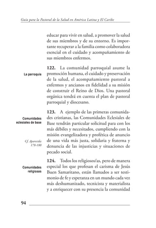 Guía para la Pastoral de la Salud en América Latina y El Caribe



                      educar para vivir en salud, a promover la salud
                      de sus miembros y de su entorno. Es impor-
                      tante recuperar a la familia como colaboradora
                      esencial en el cuidado y acompañamiento de
                      sus miembros enfermos.

                      122. La comunidad parroquial asume la
     La parroquia     promoción humana, el cuidado y preservación
                      de la salud, el acompañamiento pastoral a
                      enfermos y ancianos en fidelidad a su misión
                      de construir el Reino de Dios. Una pastoral
                      orgánica tendrá en cuenta el plan de pastoral
                      parroquial y diocesano.

                      123. A ejemplo de las primeras comunida-
    Comunidades       des cristianas, las Comunidades Eclesiales de
eclesiales de base    Base tendrán particular solicitud para con los
                      más débiles y necesitados, cumpliendo con la
                      misión evangelizadora y profética de anuncio
      Cf. Aparecida   de una vida más justa, solidaria y fraterna y
           178-180    denuncia de las injusticias y situaciones de
                      pecado social.
                      124. Todos los religiosos/as, pero de manera
    Comunidades       especial los que profesan el carisma de Jesús
       religiosas     Buen Samaritano, están llamados a ser testi-
                      monio de fe y esperanza en un mundo cada vez
                      más deshumanizado, tecnicista y materialista
                      y a enriquecer con su presencia la comunidad

   94
 