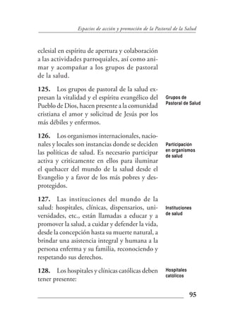 Espacios de acción y promoción de la Pastoral de la Salud



eclesial en espíritu de apertura y colaboración
a las actividades parroquiales, así como ani-
mar y acompañar a los grupos de pastoral
de la salud.
125. Los grupos de pastoral de la salud ex-
presan la vitalidad y el espíritu evangélico del         Grupos de
                                                         Pastoral de Salud
Pueblo de Dios, hacen presente a la comunidad
cristiana el amor y solicitud de Jesús por los
más débiles y enfermos.
126. Los organismos internacionales, nacio-
nales y locales son instancias donde se deciden          Participación
                                                         en organismos
las políticas de salud. Es necesario participar          de salud
activa y criticamente en ellos para iluminar
el quehacer del mundo de la salud desde el
Evangelio y a favor de los más pobres y des-
protegidos.
127. Las instituciones del mundo de la
salud: hospitales, clínicas, dispensarios, uni-          Instituciones
                                                         de salud
versidades, etc., están llamadas a educar y a
promover la salud, a cuidar y defender la vida,
desde la concepción hasta su muerte natural, a
brindar una asistencia integral y humana a la
persona enferma y su familia, reconociendo y
respetando sus derechos.
128. Los hospitales y clínicas católicas deben           Hospitales
                                                         católicos
tener presente:

                                                                      95
 